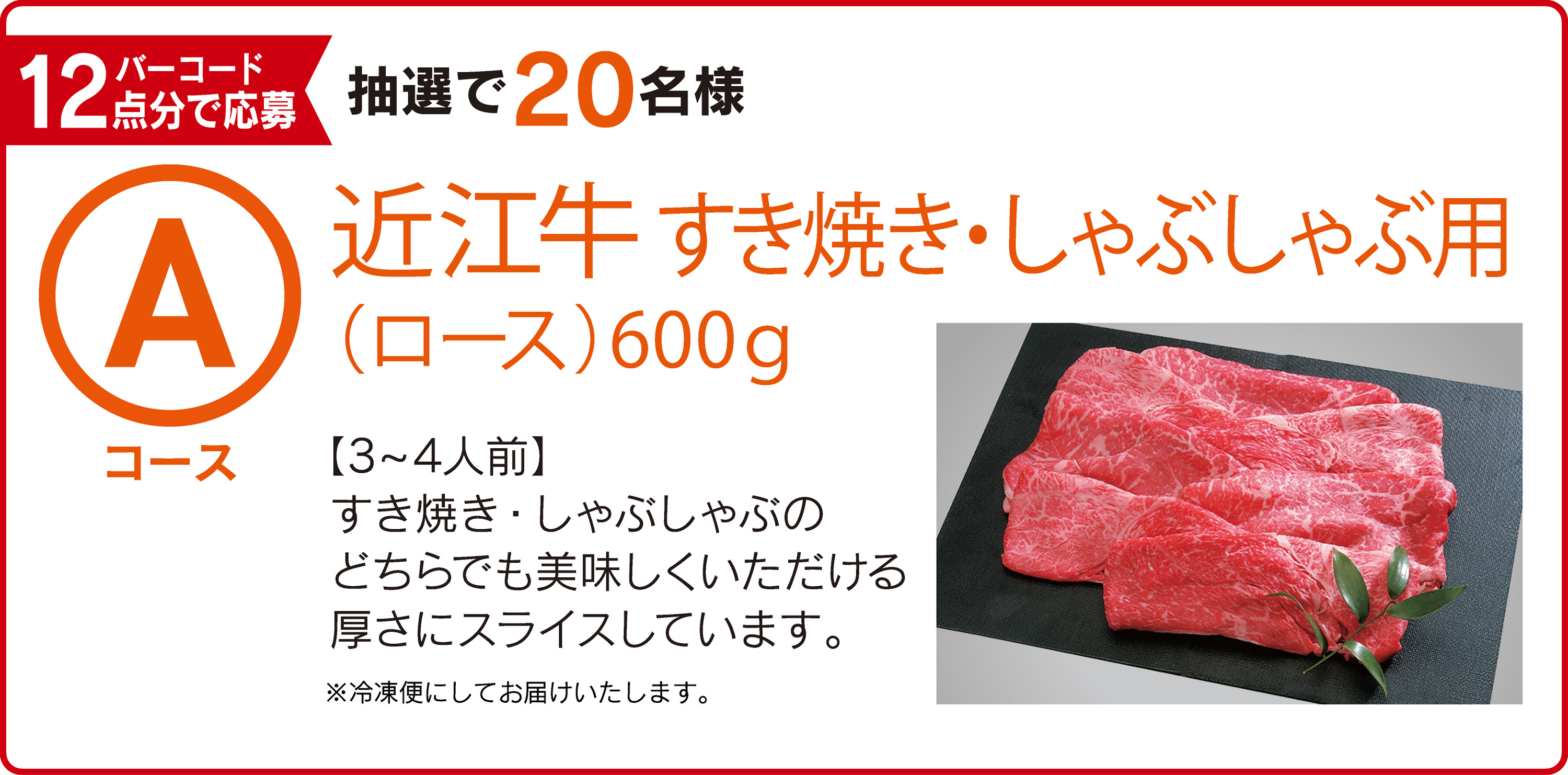 Aコース：バーコード12点分で応募 抽選で20名様 近江牛すき焼き・しゃぶしゃぶ用（ロース）600g 【3～4人前】すき焼き・しゃぶしゃぶのどちらでも美味しくいただける厚さにスライスしています。※冷凍便にしてお届けいたします。