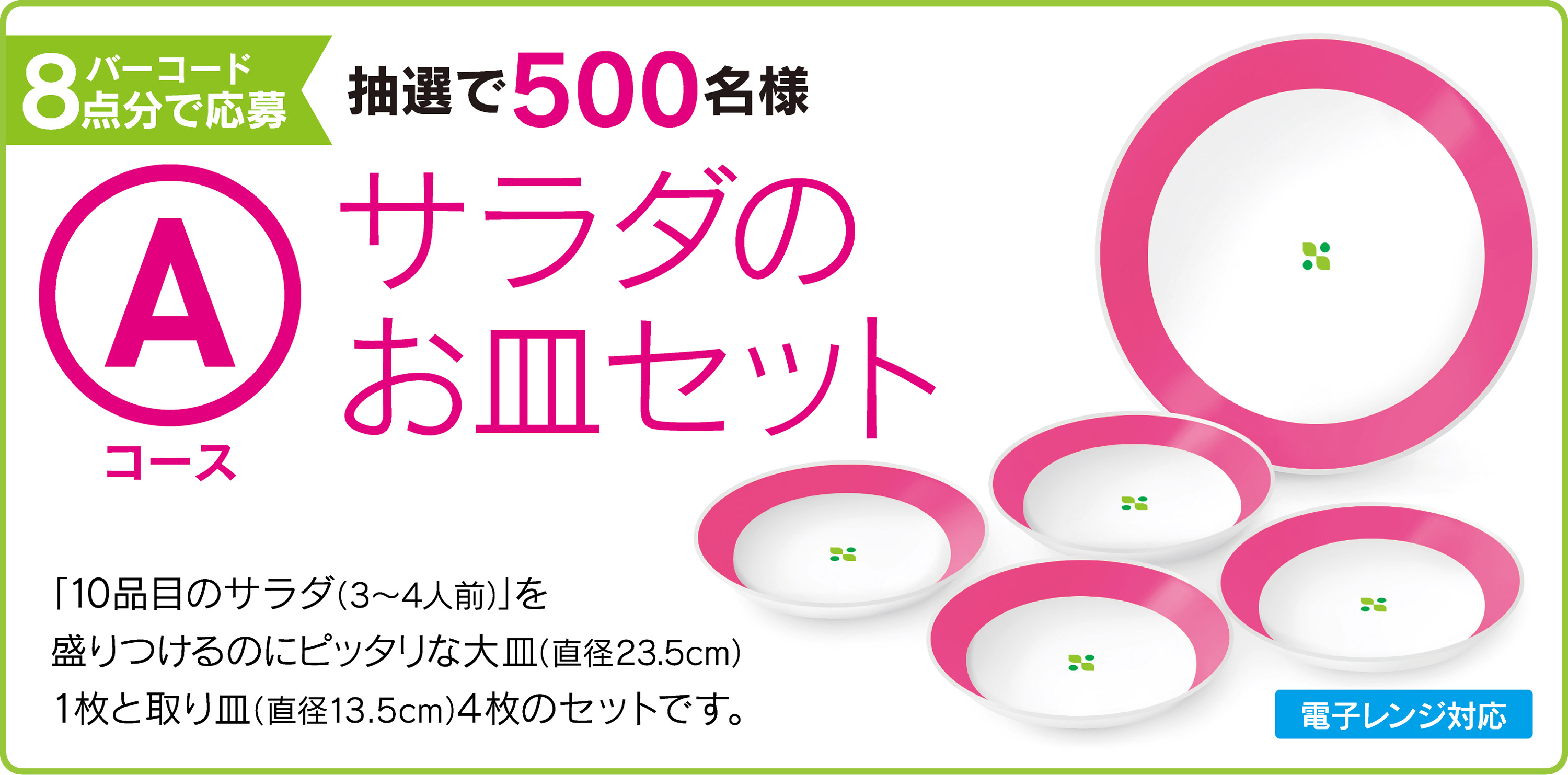 Aコース：バーコード8点分で応募 抽選で500名様 サラダのお皿セット　「10品目のサラダ（3〜4人前）」を盛りつけるのにピッタリな大皿（直径23.5cm）1枚と取り皿（直径13.5cm）4枚のセットです。