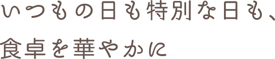 いつもの日も特別な日も、食卓を華やかに