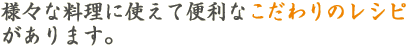 様々な料理に使えて便利なこだわりのレシピがあります。