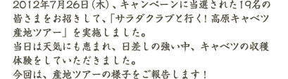 2012年7月26日（木）、キャンペーンに当選された19名の皆さまをお招きして、「サラダクラブと行く！高原キャベツ産地ツアー」を実施しました。当日は天気にも恵まれ、日差しの強い中、キャベツの収穫体験をしていただきました。今回は、産地ツアーの様子をご報告します！